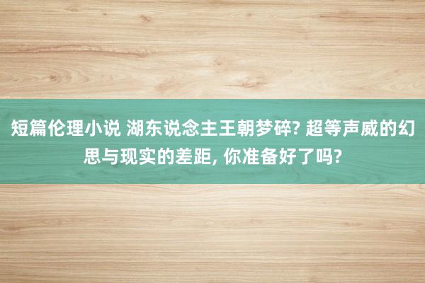 短篇伦理小说 湖东说念主王朝梦碎? 超等声威的幻思与现实的差距， 你准备好了吗?