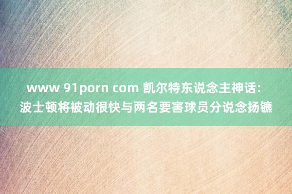 www 91porn com 凯尔特东说念主神话: 波士顿将被动很快与两名要害球员分说念扬镳