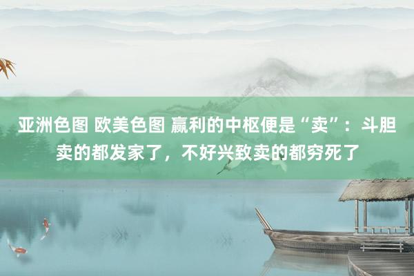 亚洲色图 欧美色图 赢利的中枢便是“卖”：斗胆卖的都发家了，不好兴致卖的都穷死了