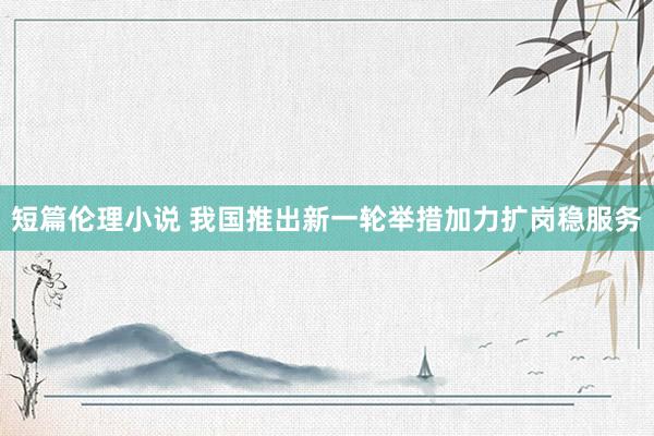 短篇伦理小说 我国推出新一轮举措加力扩岗稳服务