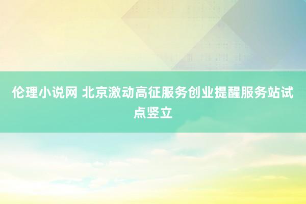 伦理小说网 北京激动高征服务创业提醒服务站试点竖立