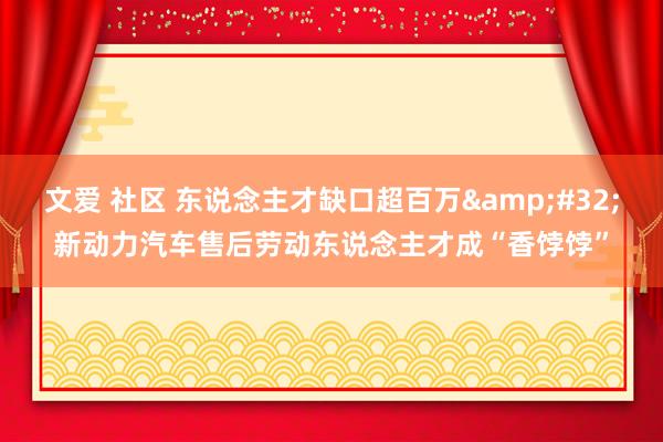 文爱 社区 东说念主才缺口超百万&#32;新动力汽车售后劳动东说念主才成“香饽饽”