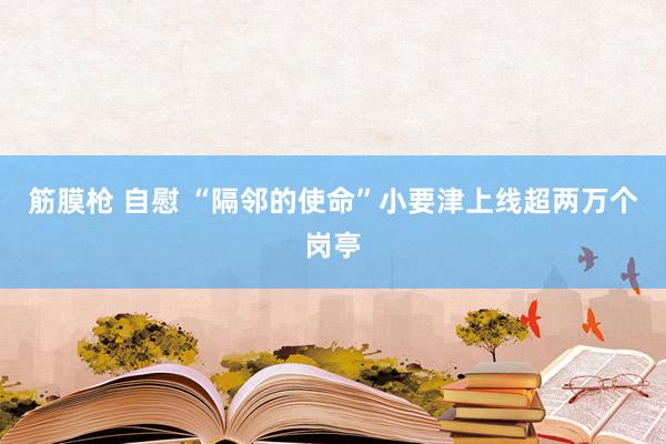 筋膜枪 自慰 “隔邻的使命”小要津上线超两万个岗亭