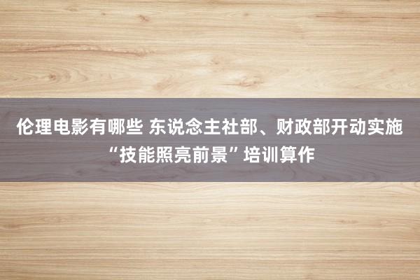 伦理电影有哪些 东说念主社部、财政部开动实施“技能照亮前景”培训算作