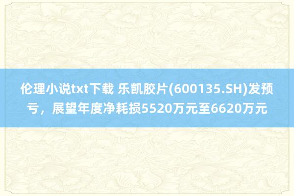 伦理小说txt下载 乐凯胶片(600135.SH)发预亏，展望年度净耗损5520万元至6620万元