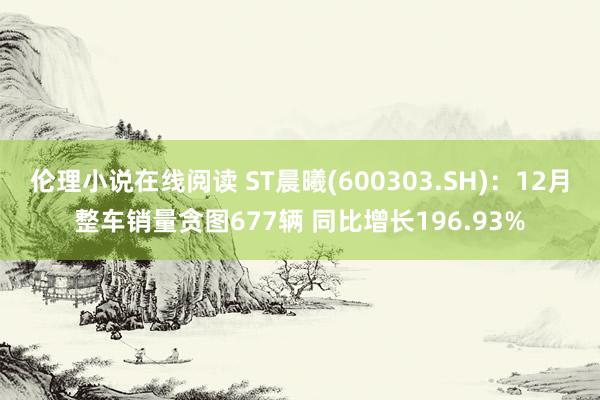 伦理小说在线阅读 ST晨曦(600303.SH)：12月整车销量贪图677辆 同比增长196.93%
