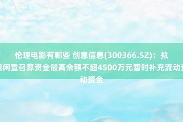 伦理电影有哪些 创意信息(300366.SZ)：拟使用闲置召募资金最高余额不超4500万元暂时补充流动资金