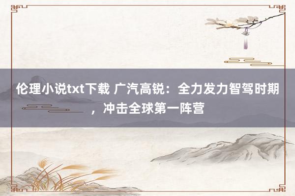 伦理小说txt下载 广汽高锐：全力发力智驾时期，冲击全球第一阵营