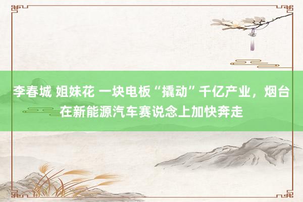 李春城 姐妹花 一块电板“撬动”千亿产业，烟台在新能源汽车赛说念上加快奔走