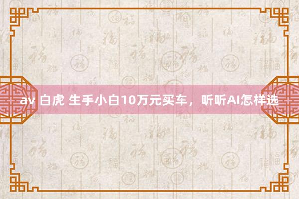 av 白虎 生手小白10万元买车，听听AI怎样选