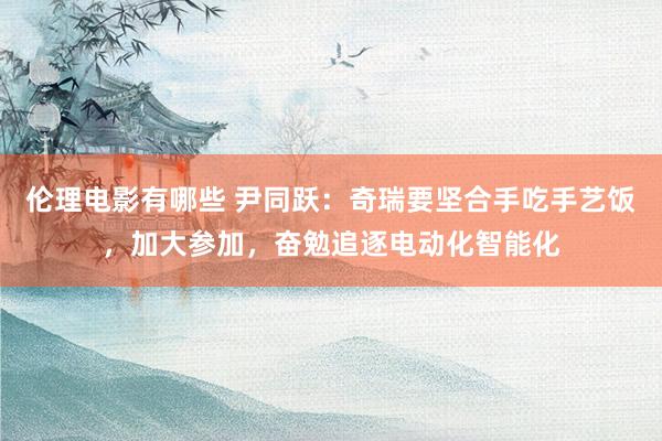 伦理电影有哪些 尹同跃：奇瑞要坚合手吃手艺饭，加大参加，奋勉追逐电动化智能化
