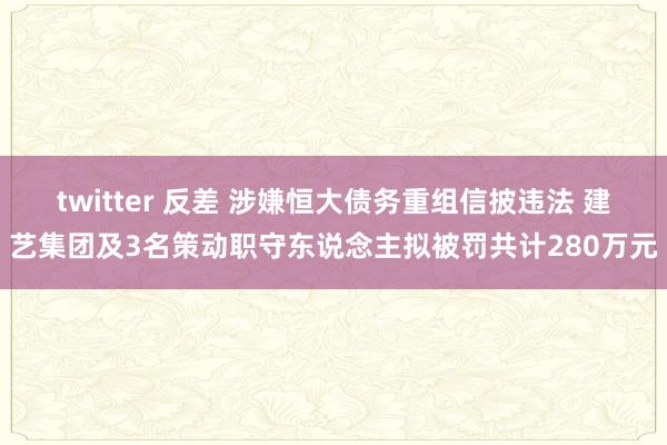 twitter 反差 涉嫌恒大债务重组信披违法 建艺集团及3名策动职守东说念主拟被罚共计280万元