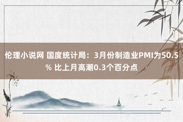 伦理小说网 国度统计局：3月份制造业PMI为50.5% 比上月高潮0.3个百分点