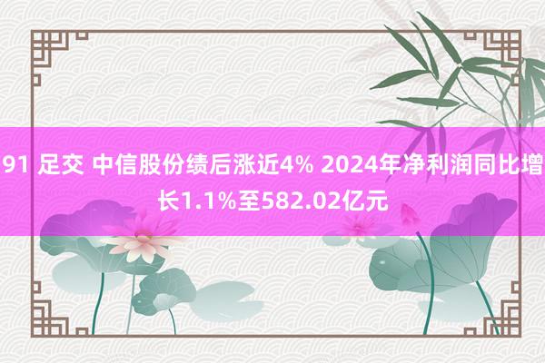 91 足交 中信股份绩后涨近4% 2024年净利润同比增长1.1%至582.02亿元