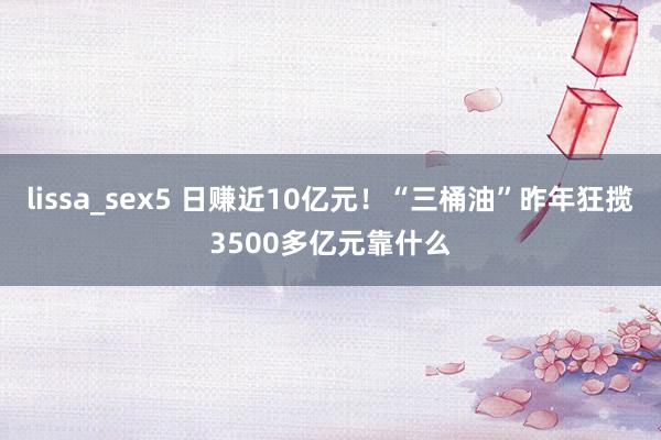 lissa_sex5 日赚近10亿元！“三桶油”昨年狂揽3500多亿元靠什么