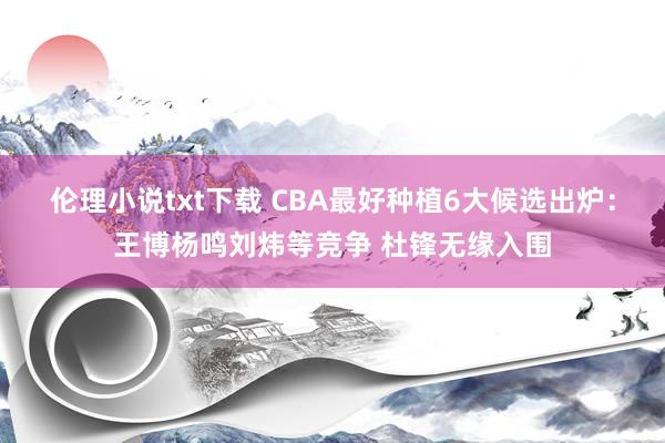 伦理小说txt下载 CBA最好种植6大候选出炉：王博杨鸣刘炜等竞争 杜锋无缘入围