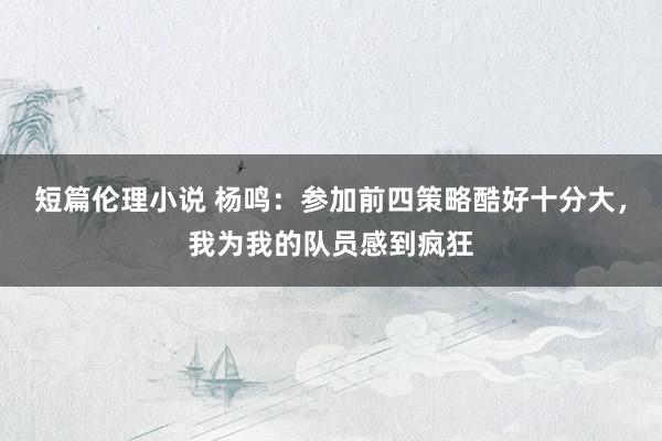 短篇伦理小说 杨鸣：参加前四策略酷好十分大，我为我的队员感到疯狂