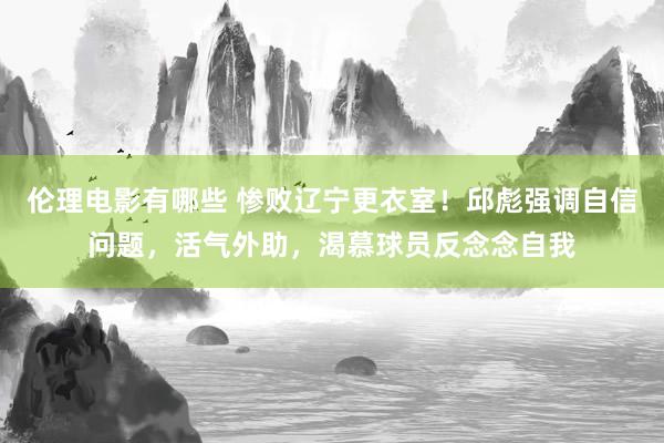 伦理电影有哪些 惨败辽宁更衣室！邱彪强调自信问题，活气外助，渴慕球员反念念自我