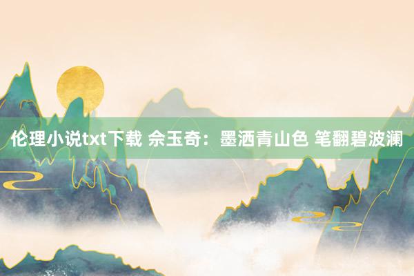 伦理小说txt下载 佘玉奇：墨洒青山色 笔翻碧波澜