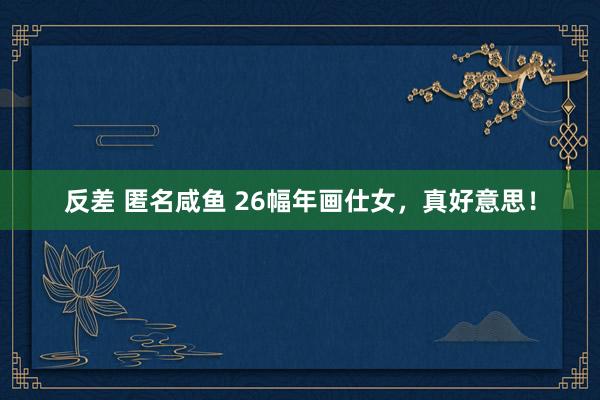 反差 匿名咸鱼 26幅年画仕女，真好意思！