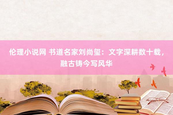伦理小说网 书道名家刘尚玺：文字深耕数十载，融古铸今写风华