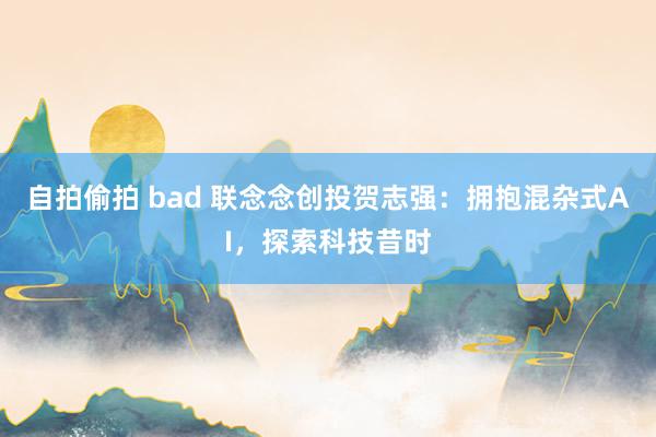 自拍偷拍 bad 联念念创投贺志强：拥抱混杂式AI，探索科技昔时