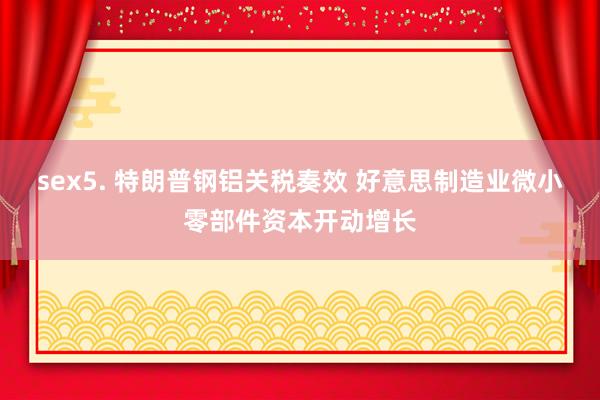 sex5. 特朗普钢铝关税奏效 好意思制造业微小零部件资本开动增长