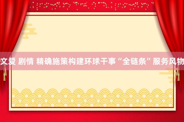 文爱 剧情 精确施策构建环球干事“全链条”服务风物