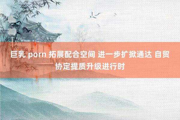 巨乳 porn 拓展配合空间 进一步扩掀通达 自贸协定提质升级进行时