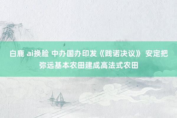 白鹿 ai换脸 中办国办印发《践诺决议》 安定把弥远基本农田建成高法式农田