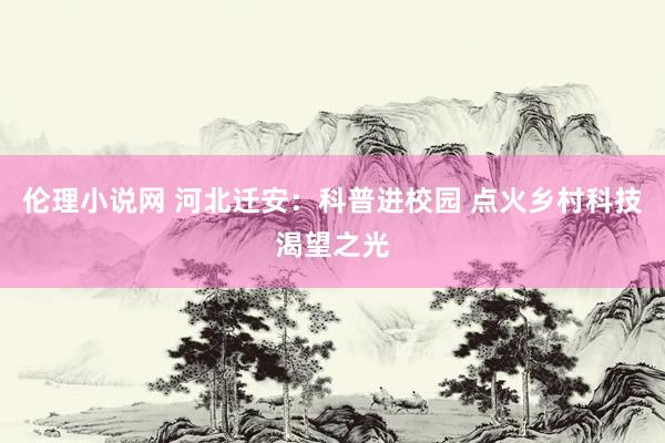 伦理小说网 河北迁安：科普进校园 点火乡村科技渴望之光