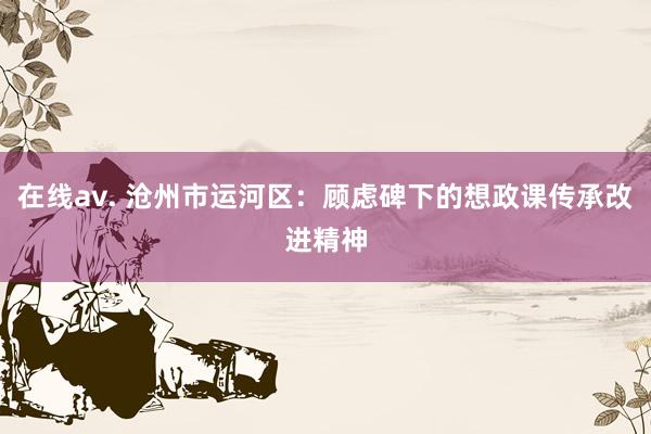 在线av. 沧州市运河区：顾虑碑下的想政课传承改进精神