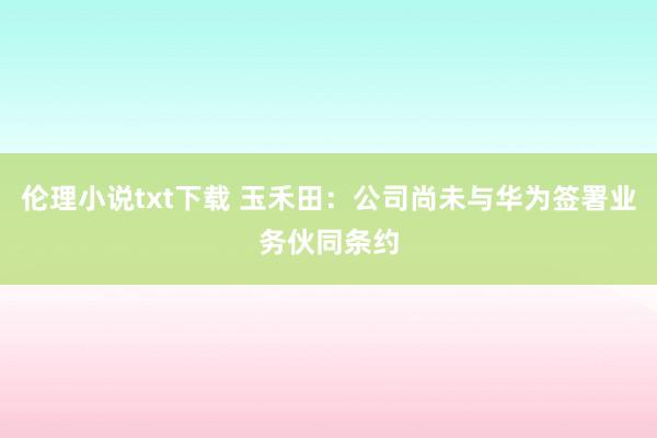 伦理小说txt下载 玉禾田：公司尚未与华为签署业务伙同条约
