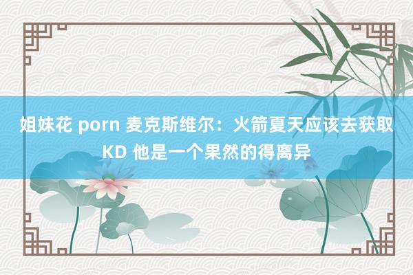 姐妹花 porn 麦克斯维尔：火箭夏天应该去获取KD 他是一个果然的得离异