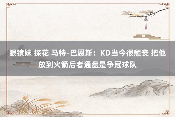 眼镜妹 探花 马特-巴恩斯：KD当今很颓丧 把他放到火箭后者通盘是争冠球队