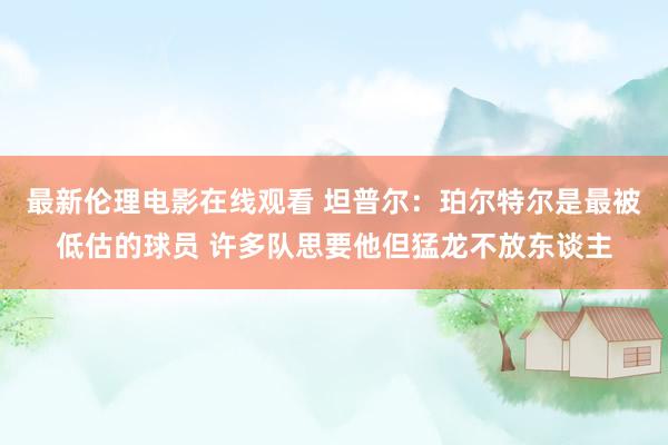 最新伦理电影在线观看 坦普尔：珀尔特尔是最被低估的球员 许多队思要他但猛龙不放东谈主