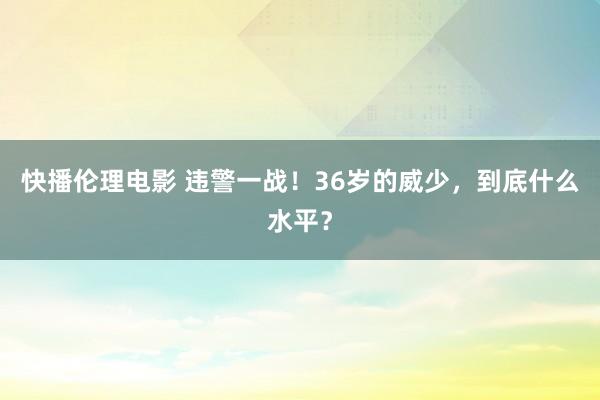 快播伦理电影 违警一战！36岁的威少，到底什么水平？
