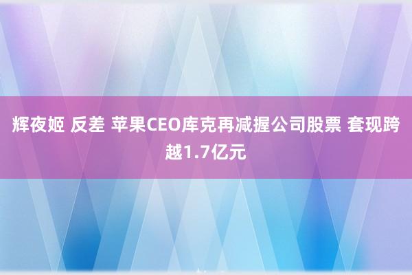 辉夜姬 反差 苹果CEO库克再减握公司股票 套现跨越1.7亿元