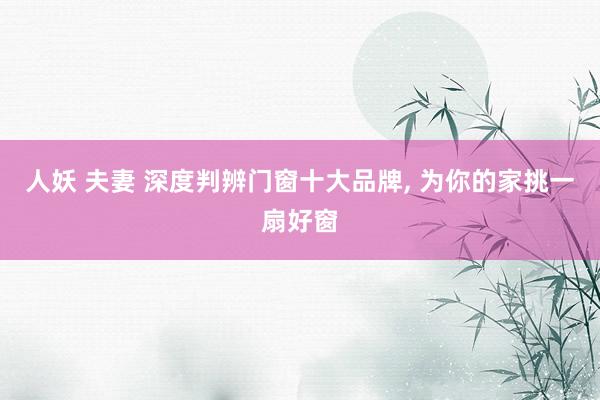 人妖 夫妻 深度判辨门窗十大品牌， 为你的家挑一扇好窗