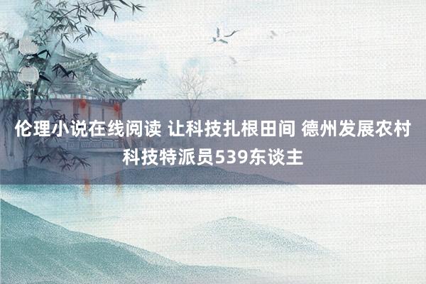 伦理小说在线阅读 让科技扎根田间 德州发展农村科技特派员539东谈主