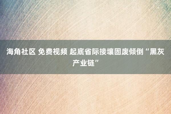 海角社区 免费视频 起底省际接壤固废倾倒“黑灰产业链”