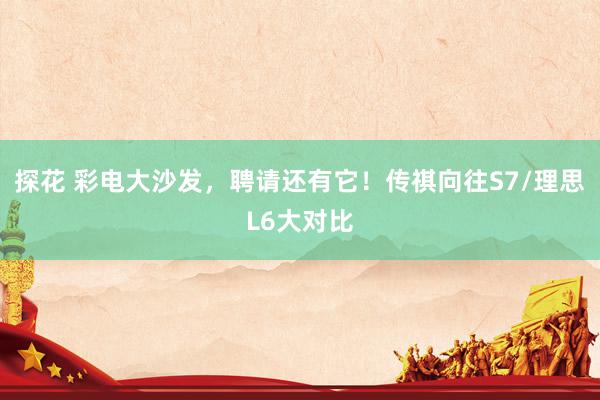 探花 彩电大沙发，聘请还有它！传祺向往S7/理思L6大对比