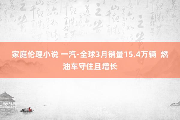 家庭伦理小说 一汽-全球3月销量15.4万辆  燃油车守住且增长
