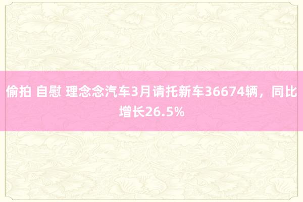 偷拍 自慰 理念念汽车3月请托新车36674辆，同比增长26.5%