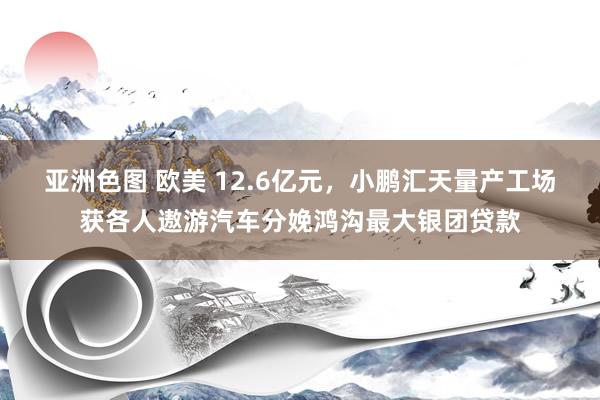 亚洲色图 欧美 12.6亿元，小鹏汇天量产工场获各人遨游汽车分娩鸿沟最大银团贷款