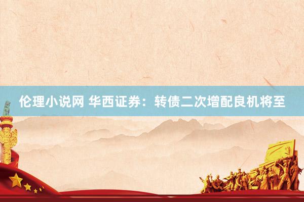伦理小说网 华西证券：转债二次增配良机将至