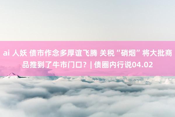 ai 人妖 债市作念多厚谊飞腾 关税“硝烟”将大批商品推到了牛市门口？| 债圈内行说04.02
