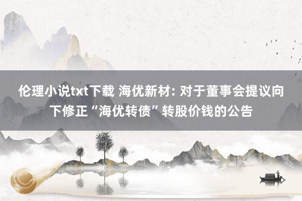 伦理小说txt下载 海优新材: 对于董事会提议向下修正“海优转债”转股价钱的公告