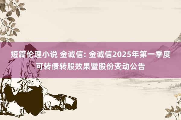 短篇伦理小说 金诚信: 金诚信2025年第一季度可转债转股效果暨股份变动公告