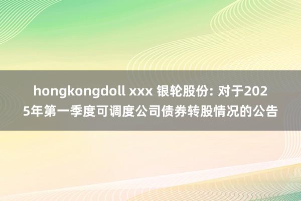 hongkongdoll xxx 银轮股份: 对于2025年第一季度可调度公司债券转股情况的公告